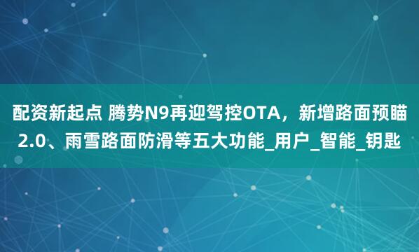 配资新起点 腾势N9再迎驾控OTA，新增路面预瞄2.0、雨雪路面防滑等五大功能_用户_智能_钥匙