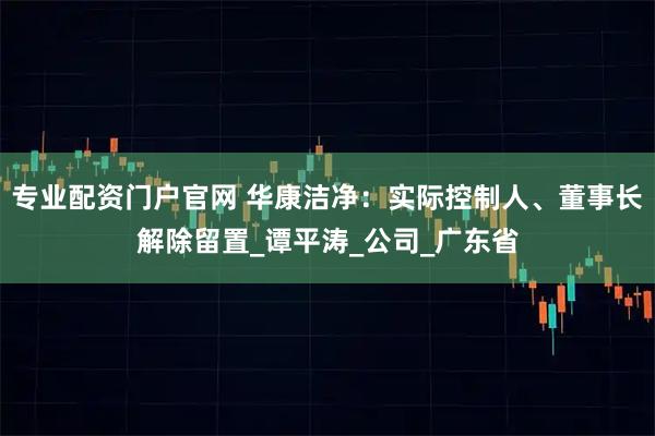 专业配资门户官网 华康洁净：实际控制人、董事长解除留置_谭平涛_公司_广东省