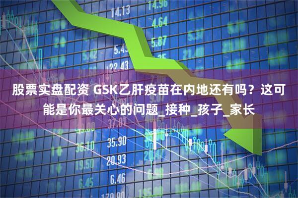 股票实盘配资 GSK乙肝疫苗在内地还有吗？这可能是你最关心的问题_接种_孩子_家长