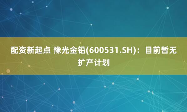 配资新起点 豫光金铅(600531.SH)：目前暂无扩产计划