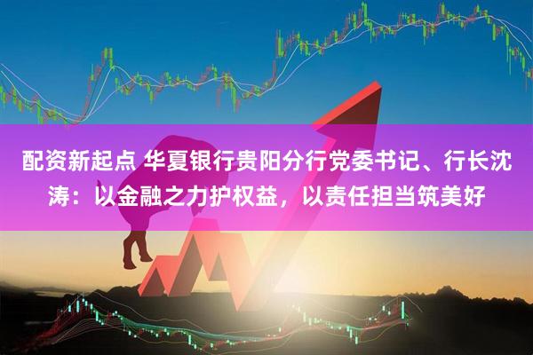 配资新起点 华夏银行贵阳分行党委书记、行长沈涛：以金融之力护权益，以责任担当筑美好