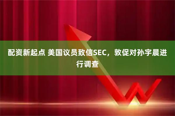 配资新起点 美国议员致信SEC，敦促对孙宇晨进行调查