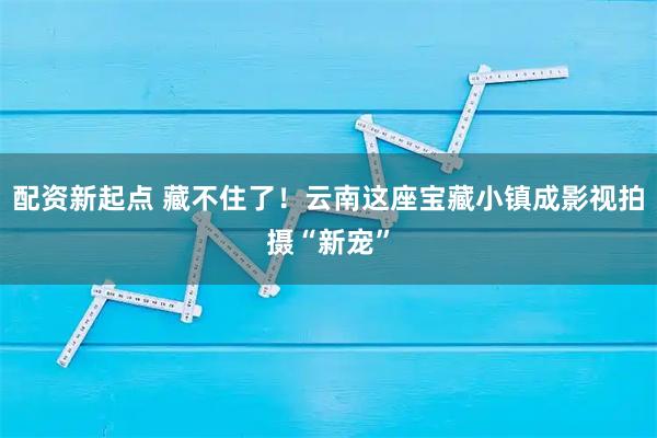 配资新起点 藏不住了！云南这座宝藏小镇成影视拍摄“新宠”