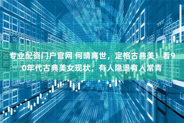 专业配资门户官网 何晴离世，定格古典美！看90年代古典美女现状，有人隐退有人常青