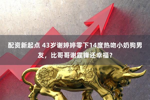 配资新起点 43岁谢婷婷零下14度热吻小奶狗男友，比哥哥谢霆锋还幸福？