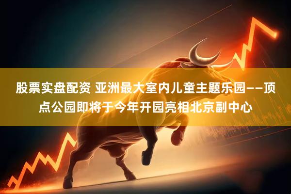 股票实盘配资 亚洲最大室内儿童主题乐园——顶点公园即将于今年开园亮相北京副中心
