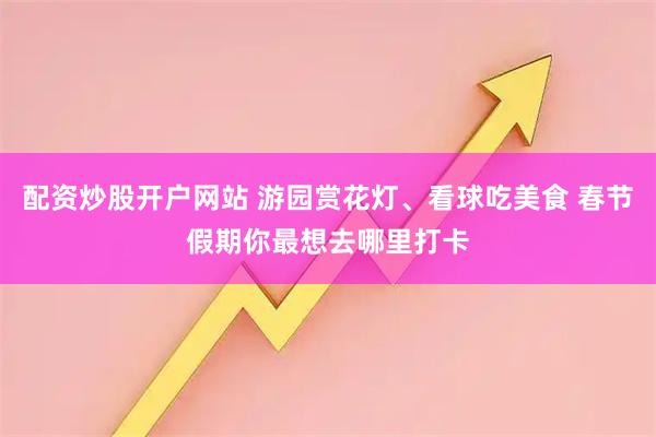 配资炒股开户网站 游园赏花灯、看球吃美食 春节假期你最想去哪里打卡